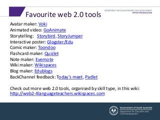 Favourite web 2.0 tools 
Avatar maker: Voki 
Animated video: GoAnimate 
Storytelling: Storybird, StoryJumper 
Interactive poster: Glogster/Edu 
Comic maker: Toondoo 
Flashcard maker: Quizlet 
Note maker: Evernote 
Wiki maker: Wikispaces 
Blog maker: Edublogs 
BackChannel feedback: Today's meet, Padlet 
Check out more web 2.0 tools, organised by skill type, in this wiki: 
http://web2-4languageteachers.wikispaces.com 
