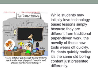 While students may 
initially love technology 
based lessons simply 
because they are different 
from traditional paper-driven 
work, the novelty of 
these new tools wears off 
quickly. Students quickly 
realise it’s the same old 
boring content just 
presented differently. 
 