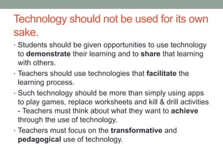 Technology should not be used for its 
own sake. 
• Students should be given opportunities to use technology to 
demonstrate their learning and to share that learning with 
others. 
• Teachers should use technologies that facilitate the learning 
process. 
• Such technology should be more than simply using apps to 
play games, replace worksheets and kill & drill activities - 
Teachers must think about what they want to achieve through 
the use of technology. 
• Teachers must focus on the transformative and pedagogical 
use of technology. 
 