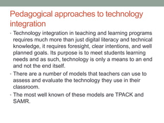 Pedagogical approaches to technology 
integration 
• Technology integration in teaching and learning 
programs requires much more than just digital literacy 
and technical knowledge, it requires foresight, clear 
intentions, and well planned goals. Its purpose is to 
meet students learning needs and as such, technology 
is only a means to an end and not the end itself. 
 