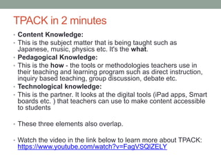 Pedagogical models 
• There are a number of models that teachers can use to 
assess and evaluate the technology they use in their 
classroom. 
• The most well known of these models are TPACK and 
SAMR. 
 