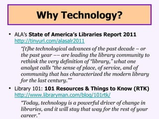 Why Technology?ALA’s State of America’s Libraries Report 2011 http://tinyurl.com/alasalr2011	“[t]he technological advances of the past decade – or the past year –– are leading the library community to rethink the very definition of “library,” what one analyst calls “the sense of place, of service, and of community that has characterized the modern library for the last century.””Library 101: 101 Resources & Things to Know (RTK)http://www.libraryman.com/blog/101rtk/“Today, technology is a powerful driver of change in libraries, and it will stay that way for the rest of your career.”