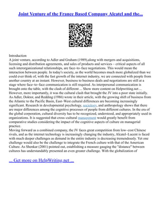 Joint Venture of the France Based Company Alcatel and the...
Introduction
A joint venture, according to Adler and Graham (1989),along with mergers and acquisitions,
licensing and distribution agreements, and sales of products and services – critical aspects of all
such interorganizational relationships, are face–to–face negotiations. This would mean the
interaction between people. In today's society, as the world becomes much more globalized than we
could ever think of, with the fast growth of the internet industry, we are connected with people from
another country at an instant. However, business to business deals and negotiations are still at a
stage where face–to–face communication is still required. As interpersonal communication is
brought onto the table, with the clash of different ... Show more content on Helpwriting.net ...
However, more importantly, it was the cultural clash that brought the JV into a poor state initially.
As Adler, Doktor, and Redding (1986) wrote in their article, with the growing shift of business from
the Atlantic to the Pacific Basin, East–West cultural differences are becoming increasingly
significant. Research in developmental psychology, sociology, and anthropology shows that there
are major differences among the cognitive processes of people from different cultures. In the era of
the global corporation, cultural diversity has to be recognized, understood, and appropriately used in
organizations. It is suggested that cross–cultural management would greatly benefit from
comparative studies considering the impact of the cognitive aspects of culture on managerial
practice.
Moving forward as a combined company, the JV faces great competition from low–cost Chinese
rivals, and as the internet technology is increasingly changing the industry, Alcatel–Lucent is faced
with much deeper challenges as demand in the entire industry is decreasing tremendously. Yet one
challenge would also be the challenge to integrate the French culture with that of the American
Culture. As Shenkar (2001) pointed out, establishing a measure gauging the "distance" between
cultures has understandably presented an even greater challenge. With the globalization of
... Get more on HelpWriting.net ...
 