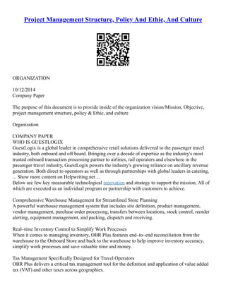 Project Management Structure, Policy And Ethic, And Culture
ORGANIZATION
10/12/2014
Company Paper
The purpose of this document is to provide inside of the organization vision/Mission, Objective,
project management structure, policy & Ethic, and culture
Organization
COMPANY PAPER
WHO IS GUESTLOGIX
GuestLogix is a global leader in comprehensive retail solutions delivered to the passenger travel
industry, both onboard and off board. Bringing over a decade of expertise as the industry's most
trusted onboard transaction processing partner to airlines, rail operators and elsewhere in the
passenger travel industry, GuestLogix powers the industry's growing reliance on ancillary revenue
generation. Both direct to operators as well as through partnerships with global leaders in catering,
... Show more content on Helpwriting.net ...
Below are few key measurable technological innovation and strategy to support the mission. All of
which are executed as an individual program or partnership with customers to achieve.
Comprehensive Warehouse Management for Streamlined Store Planning
A powerful warehouse management system that includes site definition, product management,
vendor management, purchase order processing, transfers between locations, stock control, reorder
alerting, equipment management, and packing, dispatch and receiving.
Real–time Inventory Control to Simplify Work Processes
When it comes to managing inventory, OBR Plus features end–to–end reconciliation from the
warehouse to the Onboard Store and back to the warehouse to help improve inventory accuracy,
simplify work processes and save valuable time and money.
Tax Management Specifically Designed for Travel Operators
OBR Plus delivers a critical tax management tool for the definition and application of value added
tax (VAT) and other taxes across geographies.
 
