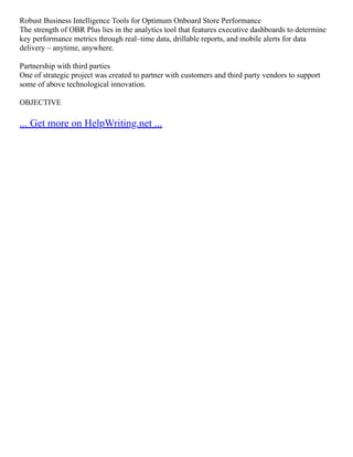 Robust Business Intelligence Tools for Optimum Onboard Store Performance
The strength of OBR Plus lies in the analytics tool that features executive dashboards to determine
key performance metrics through real–time data, drillable reports, and mobile alerts for data
delivery – anytime, anywhere.
Partnership with third parties
One of strategic project was created to partner with customers and third party vendors to support
some of above technological innovation.
OBJECTIVE
... Get more on HelpWriting.net ...
 