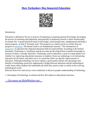 How Technology Has Impacted Education
Introduction
Education is defined as 'the act or process of imparting or acquiring general knowledge, developing
the powers of reasoning and judgement, and generally of preparing oneself or others intellectually
for mature life.' A good education leads to knowledge, career progression, enlightenment and helps a
nation progress, as John F. Kennedy said; "Our progress as a nation can be no swifter than our
progress in education. The human mind is our fundamental resource." The introduction of
technology in education has impacted education both for good and bad. According to the Oxford
dictionary, Technology is; 'machinery and devices that are developed from scientific knowledge to
increase or better, everyday functions.' Technology used in education, is part of a large debate over
whether it is improving educational outcomes in students. Some say technology is revolutionizing
education for the better, and others say it is a trend that offer/s no specific improvements to
education. Although technology can never replace a good quality teacher, the advantages and
benefits of technology, positively supplements a bridge between education and the technological
world, hence offers students the marketable job skills they need in order to satisfy in the evolving
technological world.
Relevant interviews and surveys were conducted, to discover peoples understanding of technology.
1. Advantages of technology in schools and how this improves educational outcomes.
... Get more on HelpWriting.net ...
 