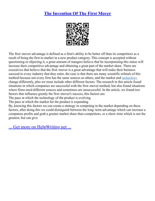 The Invention Of The First Mover
The first–mover advantage is defined as a firm's ability to be better off than its competitors as a
result of being the first to market in a new product category. This concept is accepted without
questioning or objecting it, a great amount of mangers believe that be incorporating this status will
increase their competitive advantage and obtaining a great part of the market share. There are
executives that believe that the first–mover is a great advantage that will make their business
succeed in every industry that they enter, the case is that there are many scientific refutals of this
method because not every firm has the same sources as others, and the market and technology
change differently, plus we must include other different factors. The research in this article found
situations in which companies are successful with the first–mover method, but also found situations
where firms need different sources and sometimes are unsuccessful. In the article, we found two
factors that influence greatly the first–mover's success, this factors are:
The pace at which the technology of the product is evolving
The pace at which the market for the product is expanding
By, knowing this factors we can create a strategy in competing in the market depending on these
factors, after doing this we could distinguish between the long–term advantage which can increase a
companies profits and grab a greater market share than competitors, or a short–time which is not the
greatest, but can give
... Get more on HelpWriting.net ...
 