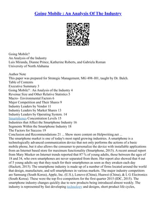 Going Mobile : An Analysis Of The Industry
Going Mobile?
An Analysis of the Industry
Luis Miranda, Dianne Prince, Katherine Roberts, and Gabriela Roman
University of North Alabama
Author Note
This paper was prepared for Strategic Management, MG 498–I01, taught by Dr. Balch.
Table of Contents
Executive Summary 3
Going Mobile? : An Analysis of the Industry 4
Revenue Size and Other Relative Statistics 5
Macro– Environmental Factors 6
Major Competition and Their Shares 9
Industry Leaders by Vendor 11
Industry Leaders by Market Shares 13
Industry Leaders by Operating System. 14
Smartphones Concentration Levels 15
Industries that Affect the Smartphone Industry 16
Segments Within the Smartphone Industry 18
The Factors for Success 19
Conclusion and Recommendations 21 ... Show more content on Helpwriting.net ...
The smartphone market is one of today's most rapid growing industries. A smartphone is a
technologically advanced communication device that not only performs the actions of a basic
mobile phone, but it also allows the consumer to personalize the device with installable applications
from an Internet based store for maximum functionality (Smartphone, 2015). A recent annual report
from Mary Meeker on Internet trends reported that 87 % of young adults, those between the ages of
18 and 34, who own smartphones are never separated from them. Her report also showed that 4 out
of 5 young adults say that they reach for their smartphones as soon as they awaken each day
(Hackett, 2015). The smartphone industry is made up of a number of firms located around the world
that design, manufacture, and sell smartphones in various markets. The major industry competitors
are Samsung (South Korea), Apple, Inc. (U.S.), Lenovo (China), Huawei (China), & L G Electronics
(South Korea). These were the top five competitors for the first quarter 2015 (IDC, 2015). The
smartphone industry changes quickly due to new products being introduced almost weekly. The
industry is represented by fast developing technology and designs, short product life cycles,
 