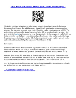 Joint Venture Between Alcatel And Lucent Technologies...
The following report is based on the joint venture between Alcatel and Lucent Technologies
becoming Alcatel Lucent. The initial company Alcatel, is a French based telecommunications
company that attempted to expand to the United States for market growth/ potential in 2006. The
actions taken, implemented in Alcatel Lucent not being able to meet its objective to make a foot
print in the U.S market and economy, however the opportunity for the company is available if it can
find a method to beat the heavy competition and gain local shares in the market against the large
brands already existent and born in the U.S. furthermore Alcatel Lucent need to recover from the
deficit it faced from the 2007 global recession (Alcatel Lucent, 2015).
Introduction
International business is the measurement of performance based on trade and investment past
national borders. A firm will often go international or be born global as an overall strategic
implement of market potential and growth to gain more efficiency and profit (Luthans, 2012).
However there is huge risk with taking on the market potential international, the risk can be the
success or failure of a firm. To reduce this risk of failure, firms often rely on knowledge as a key
resource to measure the business environment (NorthWestern Ontario Innovation,, 2015).
As a facilitator of trade and investment, the key attributes that should be investigated are primarily
the fundamental flow and involvement of the goods, services,
... Get more on HelpWriting.net ...
 