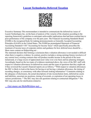 Lucent Technologies Deferred Taxation
Executive Summary This memorandum is intended to communicate the deferred tax issues of
Lucent Technologies Inc. on the basis of analysis of the veracity of the situation according to the
reporting framework's guidelines to anticipate unfavorable implications that had been resulted due to
poor performance of the company over the past years. The Financial Accounting Standards Board
(FASB) is the recognized body for making pronouncements as Generally Accepted Accounting
Principles (GAAPs) in the United States. The FASB has promulgated Statement of Financial
Accounting Standard # 103 "Accounting for Income Taxes" which specifically prescribes the
treatment of income taxes of corporate entities and guidance for how deferred taxes should be ...
Show more content on Helpwriting.net ...
The statement declares that forming a conclusion that a valuation allowance is not needed is difficult
when there is negative evidence. In contrast, positive includes a strong earnings history (exclusive of
any current loss), existing contracts that will produce taxable income in the period of the asset
turnaround, or a large excess of appreciated asset value over a tax basis and tax planning strategies.
Accordingly, based on the two types of evidences mentioned above, the views of the SEC staff with
respect to valuation allowances on deferred tax assets and the types of questions that they might ask
if they reviewed the Lucent's financial reports are as follows; * With respect to valuation allowances
the SEC is likely to look at the basics for having or not having a valuation allowance, the timing of
recording changes, or consistency with other forward–looking information * Comments relating to
the adequacy of disclosures, the actual descriptions of rate reconciliation items, deferred tax assets
and liabilities, uncertain tax positions, timing of reversals, or expiration of net operating losses in
various jurisdictions. * The SEC may also ask questions relating to contractual obligations * The
SEC may also ask for clarification related to
... Get more on HelpWriting.net ...
 