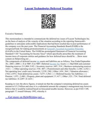 Lucent Technologies Deferred Taxation
Executive Summary
This memorandum is intended to communicate the deferred tax issues of Lucent Technologies Inc.
on the basis of analysis of the veracity of the situation according to the reporting framework's
guidelines to anticipate unfavorable implications that had been resulted due to poor performance of
the company over the past years. The Financial Accounting Standards Board (FASB) is the
recognized body for making pronouncements as Generally Accepted Accounting Principles
(GAAPs) in the United States. The FASB has promulgated Statement of Financial Accounting
Standard # 103 "Accounting for Income Taxes" which specifically prescribes the treatment of
income taxes of corporate entities and guidance for how deferred taxes should be ... Show more
content on Helpwriting.net ...
The components of deferred income tax assets and liabilities are as follows; Year Ended September
30, | 2001 | 2000 | | | $ in '000' | $ in '000' | Deferred Income Tax Assets | | | | Bad Debt and customer
financing reserves | $ 1,004 | $ 82 | | Inventory reserves | 685 | 314 | | Business restructuring reserves
| 632 | – | | Other operating reserves | 536 | 407 | | Postretirement and other benefits | 2,386 | 2,352 | |
Net operating loss/ credit carry forwards | 2,538 | 240 | | Other | 636 | 364 | | Valuation allowance |
(742) | (197) | Total deferred tax assets | 7,675 | 3,562 | | | | | Deferred Income Tax liabilities | | | |
Pension | 1,971 | 2,480 | | Property, plant and equipment | 5 | 417 | | Other | 521 | 734 | Total deferred
tax liabilities | $ 2,497 | $ 3,631 |
Keeping in view the above figures, it turned out that the company's remaining deferred tax assets
amount to $ 5.2 billion and since it is a substantial amount the company's management may however
believe that it would be realized based on forecasted taxable income. However, as per FAS # 109,
paragraph 17, issued February 1992, whereby it
... Get more on HelpWriting.net ...
 