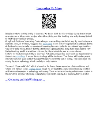 Innovation No More
It seems we have lost the ability to innovate. We do not think the way we used to; we do not invent
new concepts or ideas, rather we just adapt ideas of the past. Our thinking now a day is very limited
to what we have already created.
Google's definition of innovating, "make changes in something established, esp. by introducing new
methods, ideas, or products," suggests that innovation is now just development of an old idea. In this
definition there seems to be no mention of inventing but rather only the alteration of a product in a
way never done before. It's not that the alteration of a product is bad thing but it does create a very
limited thinking world; a world that relies on the blueprints of the past to create a future.
So have we really lost our ability to innovate? Not really, it's just that innovation has become merely
focused on technology. It seems like technology will be the future. That future will involve people
innovation of past ideas and not trying anything new due to the fear of failing. That innovation will
mostly focus on technology which can help to make money.
The novel "Oryx and Crake" which is based on the future shows somewhat of the real future and
what it will be like. In this science fiction novel, we are treated to a very limited thinking world in
which the main concern is technology and money. There are some technological advances evident in
this novel but not ones which are comprehensive or mind boggling. For example, there is a lot of
... Get more on HelpWriting.net ...
 