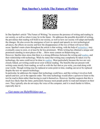 Dan Sperber's Article The Future of Writing
In Dan Sperber's article "The Future of Writing," he assesses the presence of writing and reading in
our society, as well as where it may lie in the future . He addresses the possible downfall of writing,
the prevalence that reading will hold in our society, as well as how our society will adapt and handle
the changes. He also covers the emergence of text–to–speech and speech–to–text technological
advances, the effects on society and how the disappearance of the two of them will never fully
occur. Sperber's main claim throughout the article is that writing, with the help of technology, may
eventually cease to exist, or at least be far less prominent . While writing has obtained a unique and
prominent standing in most places of the ... Show more content on Helpwriting.net ...
However, Sperber does stress that there is a strong difference between the writing and reading, and
their relationship with technology. While he states that writing may completely be taken over by
technology, the same could never be done to reading. Most particularly because the two are very
closely linked, yet writing could never exist without reading. The benefits that are present with
writing come mostly from reading, as well as with the fact that as you write, you read along with
your words. Though writing may be replaced at some point in time, reading can never be replaced
despite the text–to–speech technology.
In particular, he addresses the impact that technology could have, and like writing it involves both
speech and text, yet in the opposite order. This time technology would allow a person to listen to the
text be read to them rather than having to read it themselves. However, Sperber suspects that this is
much less likely than the latter, particularly because most people prefer to read and interpret on their
own. They typically also do not enjoy the voice of the computer, and it is much harder to follow,
especially due to
... Get more on HelpWriting.net ...
 