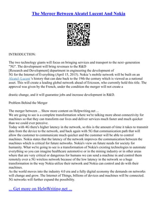 The Merger Between Alcatel Lucent And Nokia
INTRODUCTION:
The two technology giants will focus on bringing services and transport to the next–generation
"5G". The development will bring revenues to the R&D
[Research and Development] department in engineering the development of
5G for the Internet of Everything (April 15, 2015). Nokia 's mobile network will be built on an
Alcatel–Lucent 's history that can date back to the 19th the century which is viewed as a national
asset. This will create a leading global network ahead of Ericsson, who currently hold this title. The
approval was given by the French, under the condition the merger will not create a
drastic change, and it will guarantee jobs and increase development in R&D.
Problem Behind the Merger
The merger between ... Show more content on Helpwriting.net ...
We are going to see is a complete transformation where we're talking more about connectivity for
machines so that they can transform our lives and deliver services much faster and much quicker
than we could ever perceive.
Today with 4G there's higher latency in the network, so this is the amount of time it takes to transmit
data from the device to the network, and back again with 5G that communication path that will
allow the customer to communicate much quicker and the customer will be able to control
machines. Nokia states that the latency of the network improves the communication between the
machines which is critical for future networks. Nokia's view on future needs for society for
humanity. What we're going to see is a transformation of Nokia's existing technologies to automate
everything so you can imagine healthcare automotive or in the mining industry or in other areas
where that are very critical or dangerous for humans we can send a machine in and control them
remotely over a 5G wireless network because of the low latency in the network so a huge
transformation in the way Nokia utilize their network and Nokia can control and do with their
machines.
As the world moves into the industry 4.0 era and a fully digital economy the demands on networks
will change and grow. The Internet of Things, billions of devices and machines will be connected.
5G networks will further expand the possibility.
... Get more on HelpWriting.net ...
 