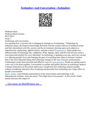 Technology And Conversation : Technology
Shabnam Ojani
Professor Ryan Fletcher
09/21/2015
Essay 1
Technology and conversation
It is amazing how everyone's life is changing by through us of technology. "Technology by
definition means, the branch of knowledge that deals with the creation and use of technical means
and their interrelation with life, society, and the environment, drawing upon such subjects as
industrial arts, engineering, applied science, and pure science"(Technology). Today people use
different kinds of technology like: cellphones, iPods, laptops, mp3s, and all of the devices create a
convenient and comfort for every individual. As technology is updating every day, and every second
it is affecting people's lives and changing the pace of everything that relates to humans' routines.
One of the most important things that technology changes is the way everyone communicates.
Technologies create more powerful and effective ways of communication. People are getting used to
a new way to be alone together. Conversation in number and quality decrease as technology replaces
in human interaction. In this article author gives insight into how technology distracts people
without considering what price they are paying and persuades how technology has a huge effect on
people's conversation.
Sherry Turkle, a psychologist and professor of the social studies and technology at the
Massachusetts institute, wrote the article "The Flight from Conversation". In this article, Turkle
mainly discusses the impact of
... Get more on HelpWriting.net ...
 