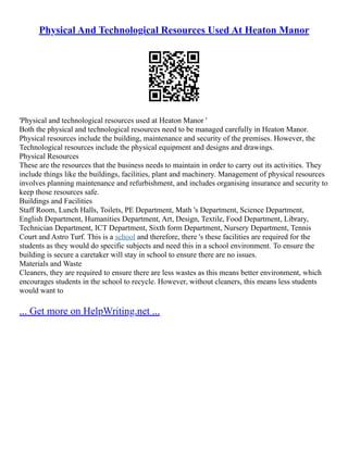 Physical And Technological Resources Used At Heaton Manor
'Physical and technological resources used at Heaton Manor '
Both the physical and technological resources need to be managed carefully in Heaton Manor.
Physical resources include the building, maintenance and security of the premises. However, the
Technological resources include the physical equipment and designs and drawings.
Physical Resources
These are the resources that the business needs to maintain in order to carry out its activities. They
include things like the buildings, facilities, plant and machinery. Management of physical resources
involves planning maintenance and refurbishment, and includes organising insurance and security to
keep those resources safe.
Buildings and Facilities
Staff Room, Lunch Halls, Toilets, PE Department, Math 's Department, Science Department,
English Department, Humanities Department, Art, Design, Textile, Food Department, Library,
Technician Department, ICT Department, Sixth form Department, Nursery Department, Tennis
Court and Astro Turf. This is a school and therefore, there 's these facilities are required for the
students as they would do specific subjects and need this in a school environment. To ensure the
building is secure a caretaker will stay in school to ensure there are no issues.
Materials and Waste
Cleaners, they are required to ensure there are less wastes as this means better environment, which
encourages students in the school to recycle. However, without cleaners, this means less students
would want to
... Get more on HelpWriting.net ...
 