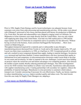 Essay on Lucent Technologies
Prior to 1996, Supply Chain Strategy used by lucent technologies was adequate because Asian
customers were away from order processing and manufacturing activities. All the orders were placed
with AT&amp;T, processed in New Jersey and then placed with factory for production in Oklahoma
City. From there, the parts and subassemblies were shipped to staging center in California. So,
Shipments to Asian customers were made directly from the United States. Asia was only related
with supplying parts along with United States. Asia had very little market prior to 1996 and the
major market was the US which has no competition and so no penalties for late deliveries. Without
having involved in the business, Asian customers had bagged the final product. ... Show more
content on Helpwriting.net ...
Throughput time(period required for a material, part or subassembly to pass through a
manufacturing process) decreased from 5weeks to 1week and so the margins improved by 10% and
Lucent was three times as productive in 1998, as it had been in 1995. Exceptional growth in cellular
and web, resulted in more component demand than supply, leading to material shortages. Inventories
costs increased and lead times doubled. Contract manufacturers who have increased their quality to
international level and competency in telecommunication electronics made Lucent think to develop
its own assets and inventories. In order to respond to the new challenges, Lucent must focus bidding
on projects where the switch has cost and feature advantages over competing products. Also forecast
the number of parts needed, thereby reducing potential part shortages. Also offer reconfiguration
service for 5ESS switches from landline to cellular voice networks. Synchronize order placements
with supplier manufacturing cycles. Creating partnerships with secondary tier suppliers, reduces the
probability of material shortages. Manufacture in close proximity to customers which reduces
transport cost. Consider outsourcing if necessary for cost effectiveness. Finally, use factory expertise
to reduce manufacturing lead time, improve product quality and reduce costs. The main lessons
from this case study for Supply Chain Managers are, adapting a
... Get more on HelpWriting.net ...
 