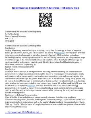 Implementing Comprehensive Classroom Technology Plan
Comprehensive Classroom Technology Plan
Kayla Neatherlin
Grand Canyon University
EDU–225
07/05/2015
Comprehensive Classroom Technology Plan
Introduction
Society is becoming more reliant upon technology every day. Technology is found in hospitals,
banks, grocery stores, homes, and schools across the nation. As technology becomes more prevalent
in the classroom, teachers need to learn how to use it effectively. Differentiating instruction,
facilitating learning, enhancing communication, and facilitating instruction are all appropriate ways
to use technology in the classroom (Standards for Teachers). Once these types of technology are
mastered, student performance, creativity, and thirst for knowledge should begin to increase. ...
Show more content on Helpwriting.net ...
Section Two: Communications Plan
Introduction
No matter where one lives or what job is held, one thing remains necessary for success to occur,
communication. Effective communication enables bosses to communicate with employees, family
and friends to talk with one another, and teachers to communicate with students and parents. It is
this communication that lays the ground work for success in any situation. Today, many people rely
on various forms of technology to communicate with one another. The advancements in technology
make sending out important reminders, cute pictures, or a simple life update quick and efficient. It is
no different in the world of education. Teachers must learn how to use effective technology
communication tools such as class websites, social media, e–mail, and text alerts to communicate
quickly and effectively with both parents and students while preserving the safety and security of
students working online.
Technology to Enhance Communication
Class Websites: Class websites are a great communication tool that allows the teacher to
communicate with parents, students, and the global community at large. These websites can be used
to communicate basic information, such as the teacher's background and classroom policies (Dunn,
2011, pg. 60–62). Different levels of complexity allow teachers to decide the purpose of the website
and how much time needed
... Get more on HelpWriting.net ...
 