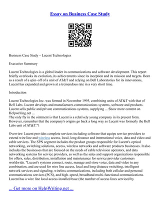 Essay on Business Case Study
Business Case Study – Lucent Technologies
Executive Summary
Lucent Technologies is a global leader in communications and software development. This report
briefly overlooks its evolution, its achievements since its inception and its mission and targets. Born
as a result of a spin–off of a unit of AT&T and relying on Bell Laboratories for its innovations,
Lucent has expanded and grown at a tremendous rate in a very short time.
Introduction
Lucent Technologies Inc. was formed in November 1995, combining units of AT&T with that of
Bell Labs. Lucent develops and manufactures communications systems, software and products.
Lucent sells public and private communications systems, supplying ... Show more content on
Helpwriting.net ...
The only fly in the ointment is that Lucent is a relatively young company in its present form.
However, remember that the company's origins go back a long way as Lucent was formerly the Bell
Labs unit of AT&T."1
Overview Lucent provides complete services including software that equips service providers to
extend wire line and wireless access, local, long distance and international voice, data and video and
cable services. The SPN segment includes the product groups responsible for Lucent's optical
networking, switching solutions, access, wireless networks and software products businesses. It also
includes the businesses that are focused on the needs of cable television operators, and data
networking systems for service providers, as well as the sales and support organizations responsible
for offers, sales, distribution, installation and maintenance for service provider customers
worldwide. "Lucent's systems connect, route, manage and store voice, data and video in any
combination, and are used for wire line access, local and long distance switching, intelligent
network services and signaling, wireless communications, including both cellular and personal
communications services (PCS), and high–speed, broadband multi–functional communications.
Lucent has a wire line local access installed base (the number of access lines serviced by
... Get more on HelpWriting.net ...
 