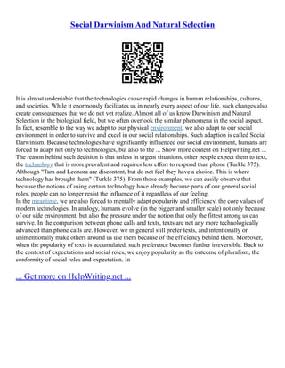 Social Darwinism And Natural Selection
It is almost undeniable that the technologies cause rapid changes in human relationships, cultures,
and societies. While it enormously facilitates us in nearly every aspect of our life, such changes also
create consequences that we do not yet realize. Almost all of us know Darwinism and Natural
Selection in the biological field, but we often overlook the similar phenomena in the social aspect.
In fact, resemble to the way we adapt to our physical environment, we also adapt to our social
environment in order to survive and excel in our social relationships. Such adaption is called Social
Darwinism. Because technologies have significantly influenced our social environment, humans are
forced to adapt not only to technologies, but also to the ... Show more content on Helpwriting.net ...
The reason behind such decision is that unless in urgent situations, other people expect them to text,
the technology that is more prevalent and requires less effort to respond than phone (Turkle 375).
Although "Tara and Leonora are discontent, but do not feel they have a choice. This is where
technology has brought them" (Turkle 375). From those examples, we can easily observe that
because the notions of using certain technology have already became parts of our general social
roles, people can no longer resist the influence of it regardless of our feeling.
In the meantime, we are also forced to mentally adapt popularity and efficiency, the core values of
modern technologies. In analogy, humans evolve (in the bigger and smaller scale) not only because
of our side environment, but also the pressure under the notion that only the fittest among us can
survive. In the comparison between phone calls and texts, texts are not any more technologically
advanced than phone calls are. However, we in general still prefer texts, and intentionally or
unintentionally make others around us use them because of the efficiency behind them. Moreover,
when the popularity of texts is accumulated, such preference becomes further irreversible. Back to
the context of expectations and social roles, we enjoy popularity as the outcome of pluralism, the
conformity of social roles and expectation. In
... Get more on HelpWriting.net ...
 