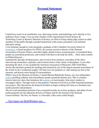 Personal Statement
I started my career in an unorthodox way: delivering science and technology news directly to live
audiences from a stage. I was an early member of the experimental Current Science &
Technology Center at Boston's Museum of Science, an effort to bring cutting edge science to adult
members of the public through extended interactions with science journalists in an informal
education setting.
I was fortunate enough to work alongside a graduate of the Columbia University School of
Journalism, a former producer for NOVA, the current executive director of the National
Association of Science Writers, and other highly skilled science communicators. I considered these
people my journalism professors, and worked with them to develop the skills ... Show more content
on Helpwriting.net ...
I planned the episodes, booked guests, and served as host, producer, and editor of the show,
interviewing researchers, explorers, and inventors from a wide variety of disciplines. A year after
launching the show, it was awarded the American Association of Museum's 2007 Gold Muse
Award, the top honor granted for teaching and outreach by one of the largest museum associations in
the world. In all, I conducted roughly 150 interviews for podcasts or video during my time at the
museum, and dozens more during live presentations.
While I was at the Museum of Science, I started Boston Behind the Scenes, my own independent
podcast proﬁling ordinary and extraordinary people around the Boston area. This is a human–
interest interview show that introduces the audience to local people, from street vendors to
newspaper editors. Through work on that podcast, I became involved in an iPod–based documentary
tour project. This allowed me the ﬁnancial freedom to begin working full–time as a freelance new
media journalist and producer.
The two most prominent positions I have assumed recently are as host, producer, and editor of new
media programs for the education division of Nature and for the Journal of the National
Cancer Institute. The ﬁrst, for Nature, is a biweekly video series called Simply
... Get more on HelpWriting.net ...
 
