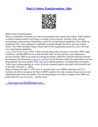 Ibm's Culture Transformation : Ibm
IBM's Culture Transformation
There is a multitude of reasons as to why an organization may change their culture. Some catalysts
to cultural change could be such things as changes in the economy, external events, internal
shortcomings, restructuring of leadership, or growth of technological capabilities. Since IBM was
founded in 1911, it has undergone a multitude of cultural changes driven by each one of these
factors. The 1990's included a large cultural shift for this organization driven by a new CEO and
new technological capabilities.
Culture Prior to the Change Prior to their cultural change that took place in the early 1990's, many
would have said that IBM was on a fatal downhill slide. At this point they were beginning to
become obsolete. IBM at one point was among the leaders within the world for hardware/software
development and information technology services, but all divisions within the organization were run
independently from one another. They were not a unified enterprise. To solidify this even further,
"rather than working together as a team, divisions competed against each other both internally and
in the field" (DiCarlo, L., 2002).
Steps to Change On April 1, 1993 Louis V. Gerstner took over as IBM's chairman and CEO.
Gerstner was able to recognize the flaws in IBM's model to have the company being run as several
independent parts from one another. From the beginning he was able to recognize that "IBM was
greater than the sum of its parts ... and the entire
... Get more on HelpWriting.net ...
 