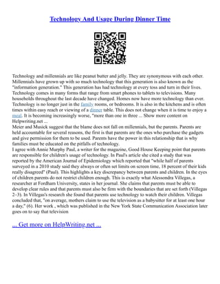 Technology And Usage During Dinner Time
Technology and millennials are like peanut butter and jelly. They are synonymous with each other.
Millennials have grown up with so much technology that this generation is also known as the
"information generation." This generation has had technology at every toss and turn in their lives.
Technology comes in many forms that range from smart phones to tablets to televisions. Many
households throughout the last decade have changed. Homes now have more technology than ever.
Technology is no longer just in the family rooms, or bedrooms. It is also in the kitchens and is often
times within easy reach or viewing of a dinner table. This does not change when it is time to enjoy a
meal. It is becoming increasingly worse, "more than one in three ... Show more content on
Helpwriting.net ...
Meier and Musick suggest that the blame does not fall on millennials, but the parents. Parents are
held accountable for several reasons, the first is that parents are the ones who purchase the gadgets
and give permission for them to be used. Parents have the power in this relationship that is why
families must be educated on the pitfalls of technology.
I agree with Annie Murphy Paul, a writer for the magazine, Good House Keeping point that parents
are responsible for children's usage of technology. In Paul's article she cited a study that was
reported by the American Journal of Epidemiology which reported that "while half of parents
surveyed in a 2010 study said they always or often set limits on screen time, 18 percent of their kids
really disagreed" (Paul). This highlights a key discrepancy between parents and children. In the eyes
of children parents do not restrict children enough. This is exactly what Alessondra Villegas, a
researcher at Fordham University, states in her journal. She claims that parents must be able to
develop clear rules and that parents must also be firm with the boundaries that are set forth (Villegas
2–3). In Villegas's research she found that parents use technology to watch their children. Villegas
concluded that, "on average, mothers claim to use the television as a babysitter for at least one hour
a day," (6). Her work , which was published in the New York State Communication Association later
goes on to say that television
... Get more on HelpWriting.net ...
 