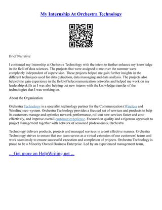 My Internship At Orchestra Technology
Brief Narrative
I continued my Internship at Orchestra Technology with the intent to further enhance my knowledge
in the field of data sciences. The projects that were assigned to me over the summer were
completely independent of supervision. These projects helped me gain further insights in the
different techniques used for data extraction, data massaging and data analysis. The projects also
helped me gain experience in the field of telecommunication networks and helped me work on my
leadership skills as I was also helping out new interns with the knowledge transfer of the
technologies that I was working on.
About the Organization
Orchestra Technology is a specialist technology partner for the Communication (Wireless and
Wireline) eco–system. Orchestra Technology provides a focused set of services and products to help
its customers manage and optimize network performance, roll out new services faster and cost–
effectively, and improve overall customer experience. Focused on quality and a rigorous approach to
project management together with network of seasoned professionals, Orchestra
Technology delivers products, projects and managed services in a cost effective manner. Orchestra
Technology strives to ensure that our team serves as a virtual extension of our customers' teams and
work seamlessly to ensure successful execution and completion of projects. Orchestra Technology is
proud to be a Minority Owned Business Enterprise. Led by an experienced management team,
... Get more on HelpWriting.net ...
 