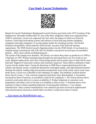 Case Study Lucent Technologies
Report for Lucent Technologies Background Lucent's history goes back to the 1875 invention of the
telephone by Alexander Graham Bell. It's one of the three companies which were separated from
AT&T's restructure. Lucent was organized into four units, the largest of which was Network
Systems. It provided networking systems and software to local and long distance telephone
companies and cable companies. It was the marker leader for switching systems. The Switch
Solutions Group(SSG), which made the 5ESS Switch, was part of the Network Systems
organization. The 5ESS Switch Lucent's flagship product was the 5ESS Switch. It was based on a
modular design consisting by AM, CM, SM. Its modules consisted of several types of assemblies:
printed ... Show more content on Helpwriting.net ...
The results of the change were dramatic. The factory was about three times as productive in 1998 as
it had been in 1995. Product manufacturing through time decreased from over five weeks to one
week. Margins improved by more than 10 percentage points and inventory days of sales fell by more
than half. Support of Asian joint ventures and customers improved. These effects combined to make
Lucent win the market share. Facing the Questions in 2000 Due to unprecedented growth in the
cellular and Internet sectors, component demand far outstripped supply, and unprecedented material
shortage developed. Leading edge procurement arrangements were sorely tested, and in some cases
broke down. Lucent was vulnerable to this imbalance in supply. The problems could be broken
down into five areas: 1. Sole–sourced component lead times more than doubled. 2. Inventories
increased by about 25 percent, as assemblies could not be completed. 3. The Taiwan factory had to
commit to early parts delivery to ensure availability 4. Product shipments to customers were
jeopardized, and orders were at risk due to an inability to ship on time. 5. Premium prices were
required in order to obtain expedited shipments of missing parts Solutions 1. Use contract
manufacturers. Since contract manufacturers were started to get more involved in sophisticated
telecommunications electronics and the labor cost there is much lower than in United
... Get more on HelpWriting.net ...
 