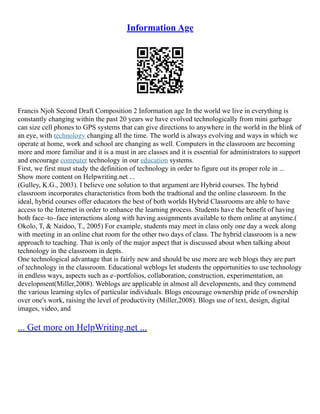 Information Age
Francis Njoh Second Draft Composition 2 Information age In the world we live in everything is
constantly changing within the past 20 years we have evolved technologically from mini garbage
can size cell phones to GPS systems that can give directions to anywhere in the world in the blink of
an eye, with technology changing all the time. The world is always evolving and ways in which we
operate at home, work and school are changing as well. Computers in the classroom are becoming
more and more familiar and it is a must in are classes and it is essential for administrators to support
and encourage computer technology in our education systems.
First, we first must study the definition of technology in order to figure out its proper role in ...
Show more content on Helpwriting.net ...
(Gulley, K.G., 2003). I believe one solution to that argument are Hybrid courses. The hybrid
classroom incorporates characteristics from both the tradtional and the online classroom. In the
ideal, hybrid courses offer educators the best of both worlds Hybrid Classrooms are able to have
access to the Internet in order to enhance the learning process. Students have the benefit of having
both face–to–face interactions along with having assignments available to them online at anytime.(
Okolo, T, & Naidoo, T., 2005) For example, students may meet in class only one day a week along
with meeting in an online chat room for the other two days of class. The hybrid classroom is a new
approach to teaching. That is only of the major aspect that is discussed about when talking about
technology in the classroom in depts.
One technological advantage that is fairly new and should be use more are web blogs they are part
of technology in the classroom. Educational weblogs let students the opportunities to use technology
in endless ways, aspects such as e–portfolios, collaboration, construction, experimentation, an
development(Miller,2008). Weblogs are applicable in almost all developments, and they commend
the various learning styles of particular individuals. Blogs encourage ownership pride of ownership
over one's work, raising the level of productivity (Miller,2008). Blogs use of text, design, digital
images, video, and
... Get more on HelpWriting.net ...
 