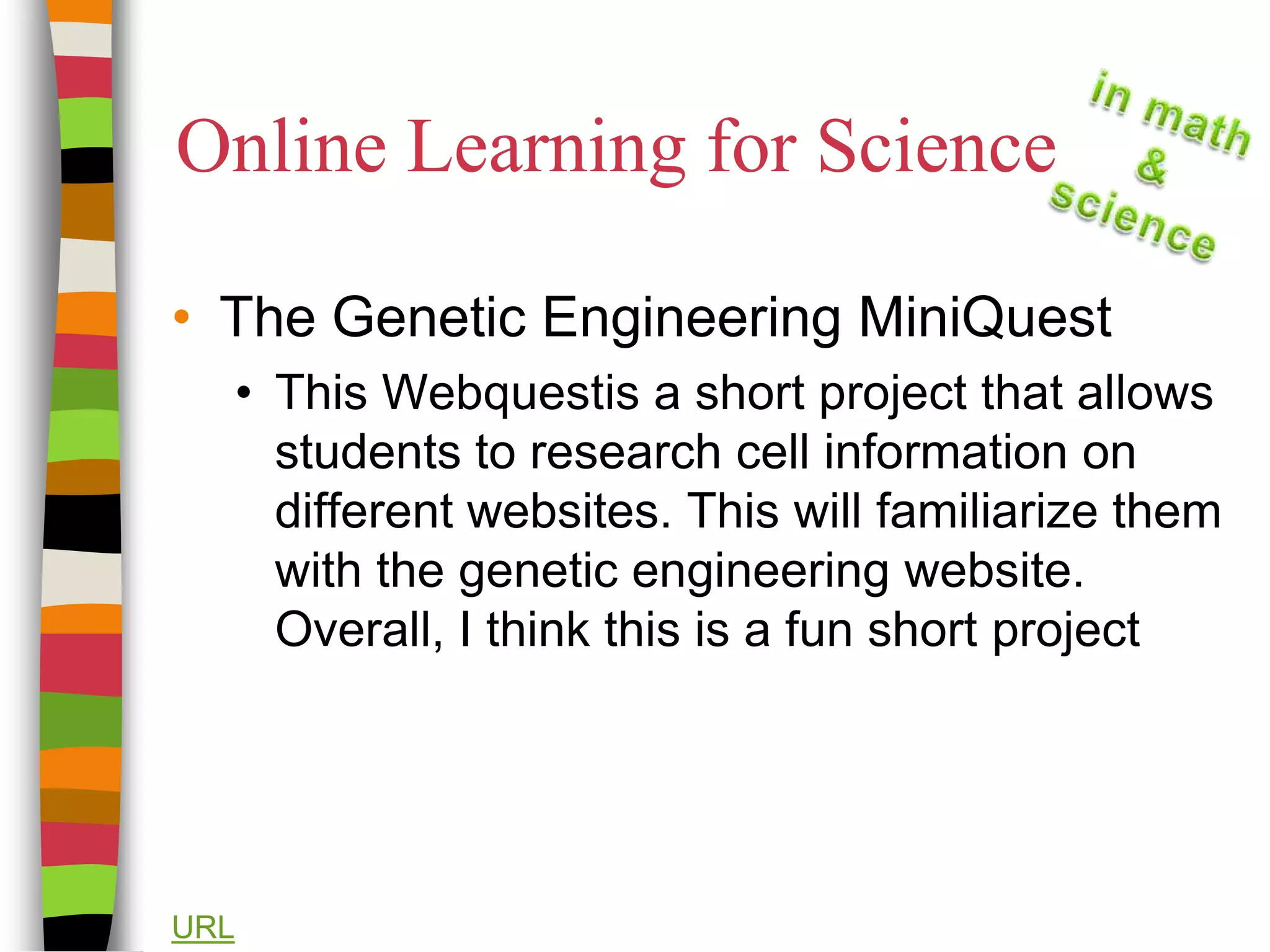 Online Learning for ScienceThe Genetic Engineering MiniQuestThis Webquestis a short project that allows students to research cell information on different websites. This will familiarize them with the genetic engineering website. Overall, I think this is a fun short projectURL
