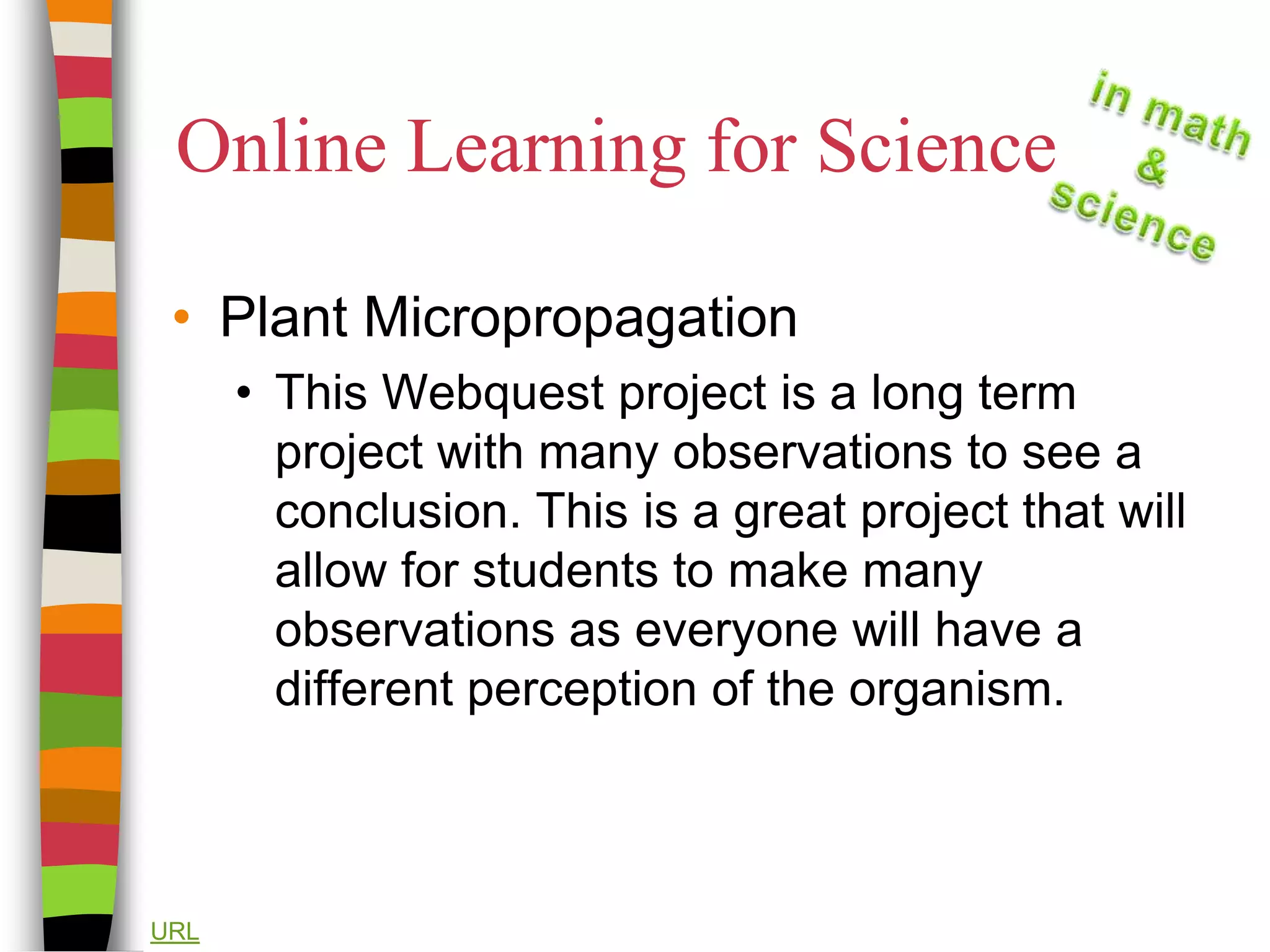 Online Learning for SciencePlant MicropropagationThis Webquest project is a long term project with many observations to see a conclusion. This is a great project that will allow for students to make many observations as everyone will have a different perception of the organism.URL