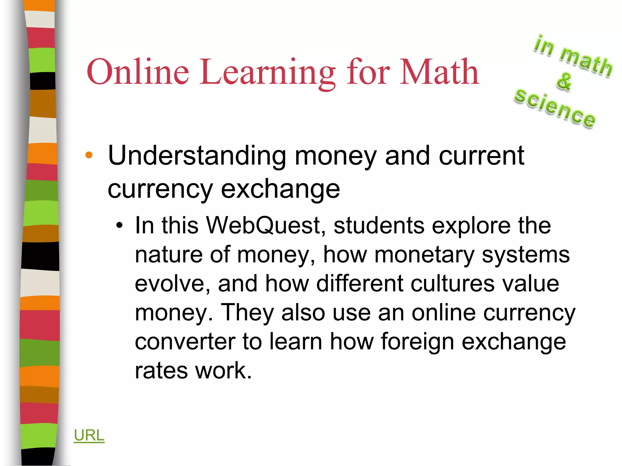 Online Learning for MathUnderstanding money and current currency exchangeIn this WebQuest, students explore the nature of money, how monetary systems evolve, and how different cultures value money. They also use an online currency converter to learn how foreign exchange rates work.URL