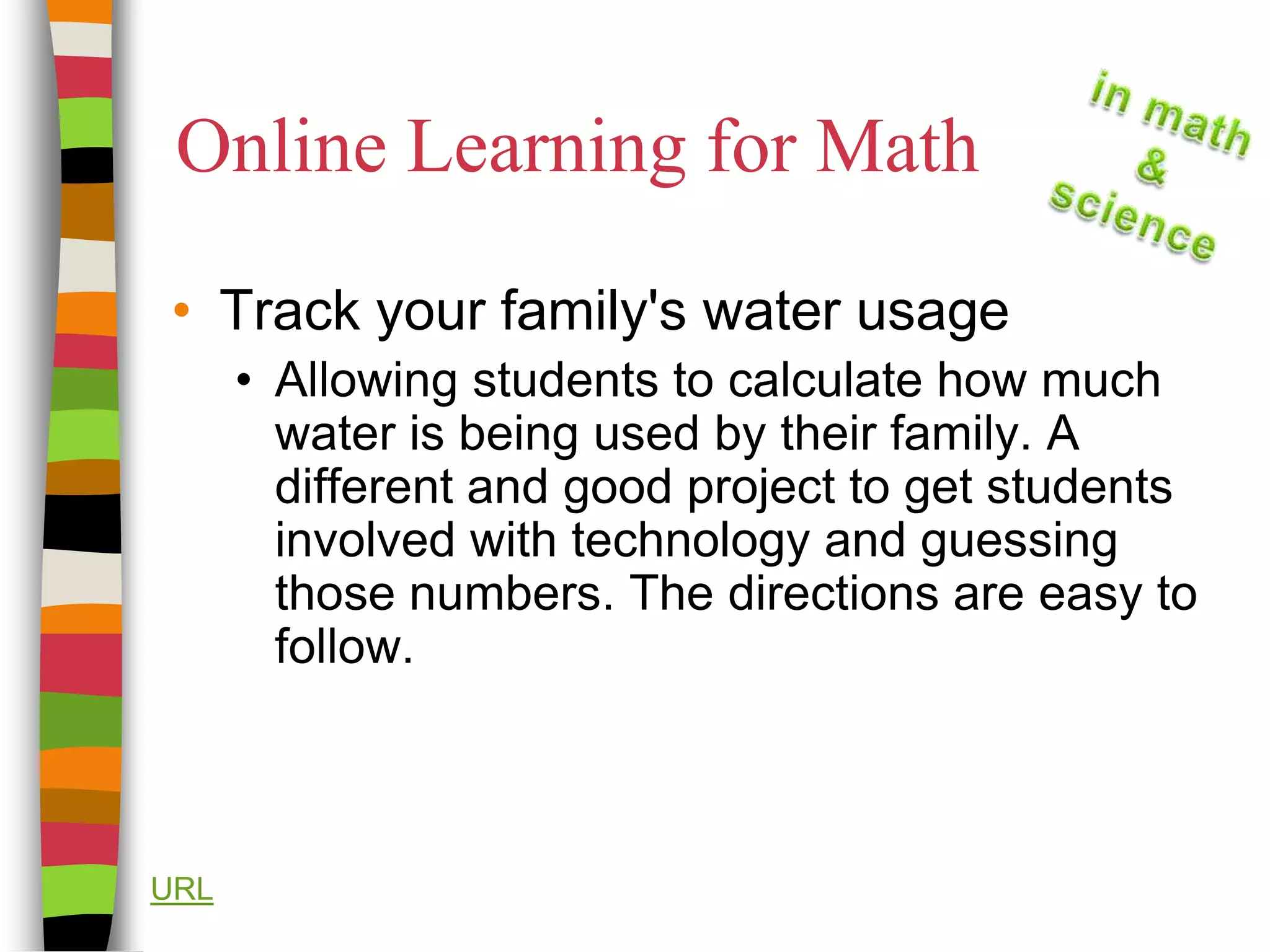 Online Learning for MathTrack your family's water usage  Allowing students to calculate how much water is being used by their family. A different and good project to get students involved with technology and guessing those numbers. The directions are easy to follow.URL