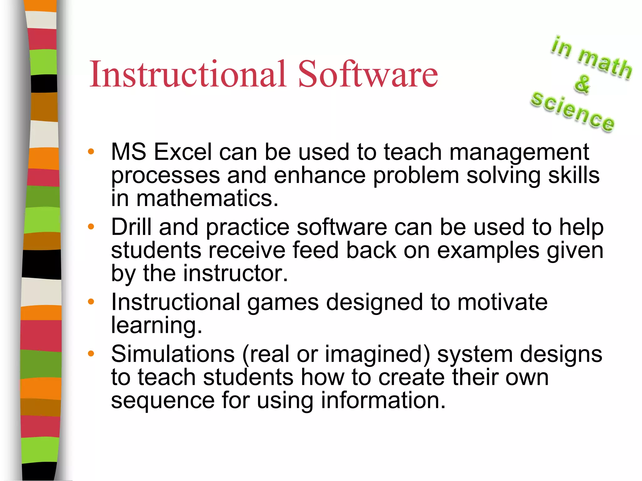 Instructional SoftwareMS Excel can be used to teach management processes and enhance problem solving skills in mathematics.Drill and practice software can be used to help students receive feed back on examples given by the instructor.Instructional games designed to motivate learning.Simulations (real or imagined) system designs to teach students how to create their own sequence for using information.