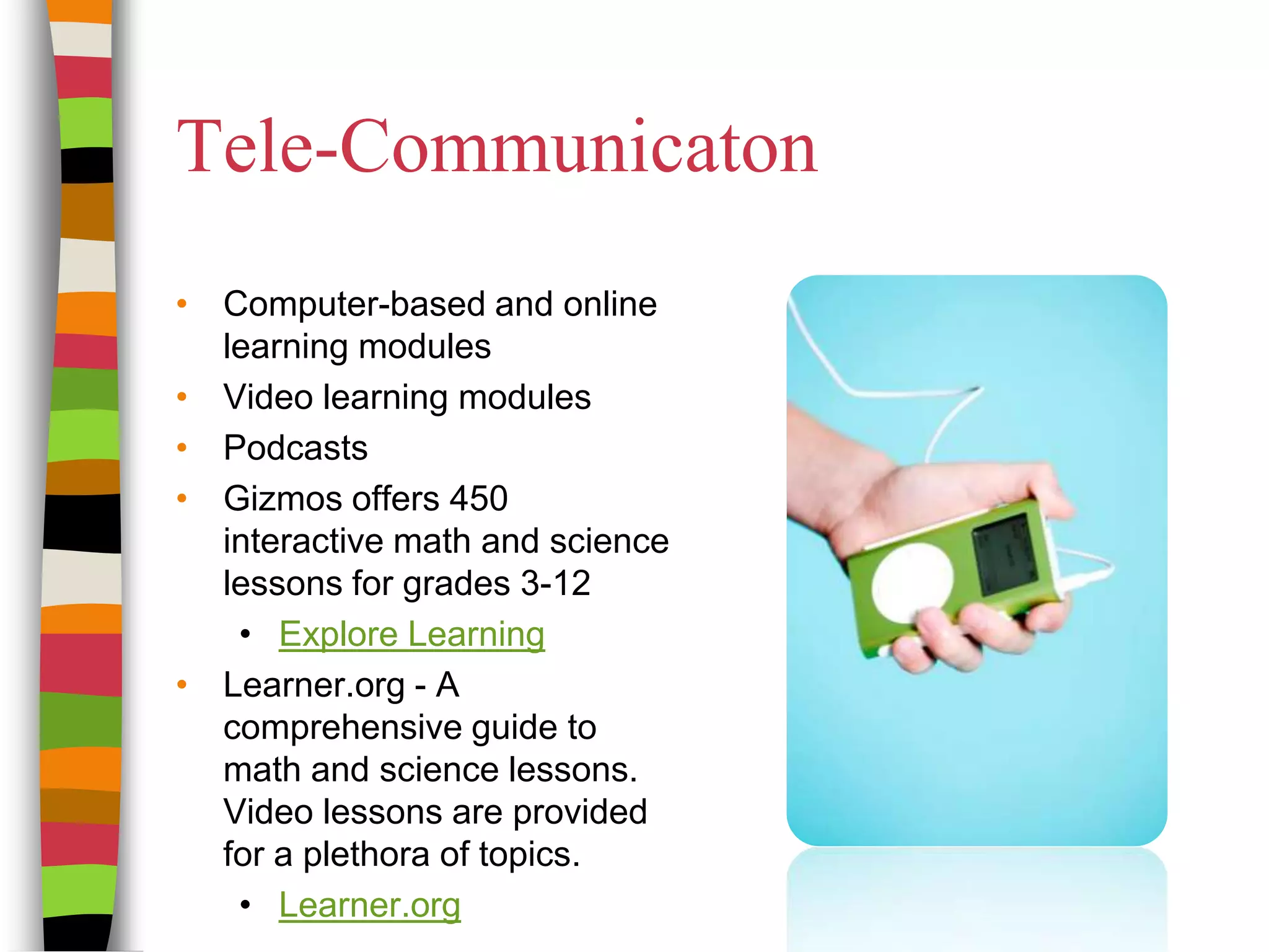 Tele-CommunicatonComputer-based and online learning modules Video learning modulesPodcastsGizmos offers 450 interactive math and science lessons for grades 3-12Explore LearningLearner.org - A comprehensive guide to math and science lessons. Video lessons are provided for a plethora of topics.Learner.org 