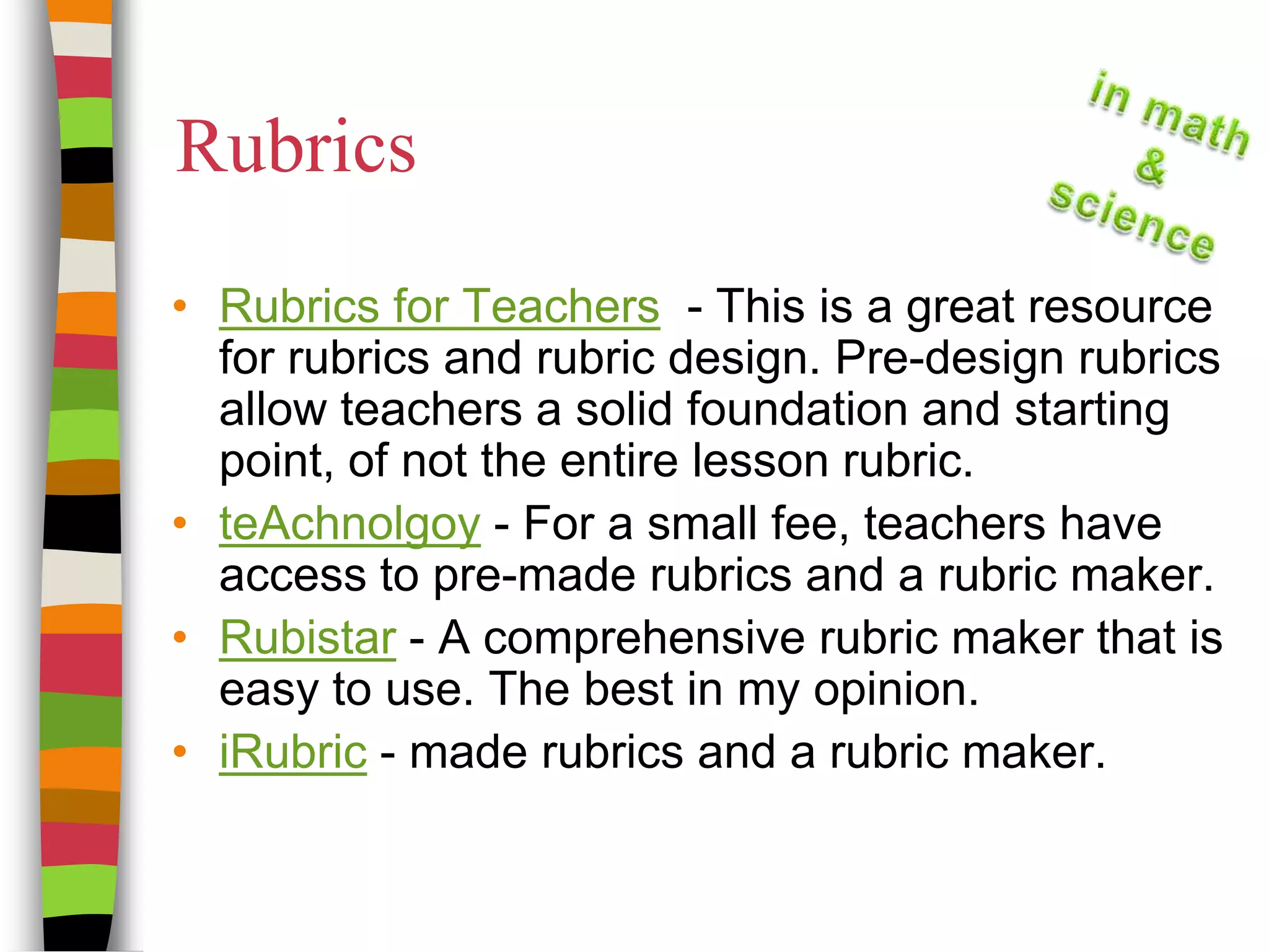 RubricsRubrics for Teachers  - This is a great resource for rubrics and rubric design. Pre-design rubrics allow teachers a solid foundation and starting point, of not the entire lesson rubric.teAchnolgoy - For a small fee, teachers have access to pre-made rubrics and a rubric maker.Rubistar - A comprehensive rubric maker that is easy to use. The best in my opinion.iRubric - made rubrics and a rubric maker.