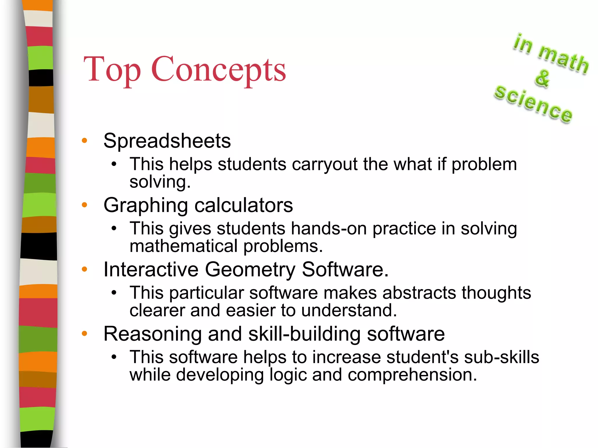 Top ConceptsSpreadsheetsThis helps students carryout the what if problem solving.Graphing calculatorsThis gives students hands-on practice in solving mathematical problems.Interactive Geometry Software.This particular software makes abstracts thoughts clearer and easier to understand.Reasoning and skill-building softwareThis software helps to increase student's sub-skills while developing logic and comprehension.  
