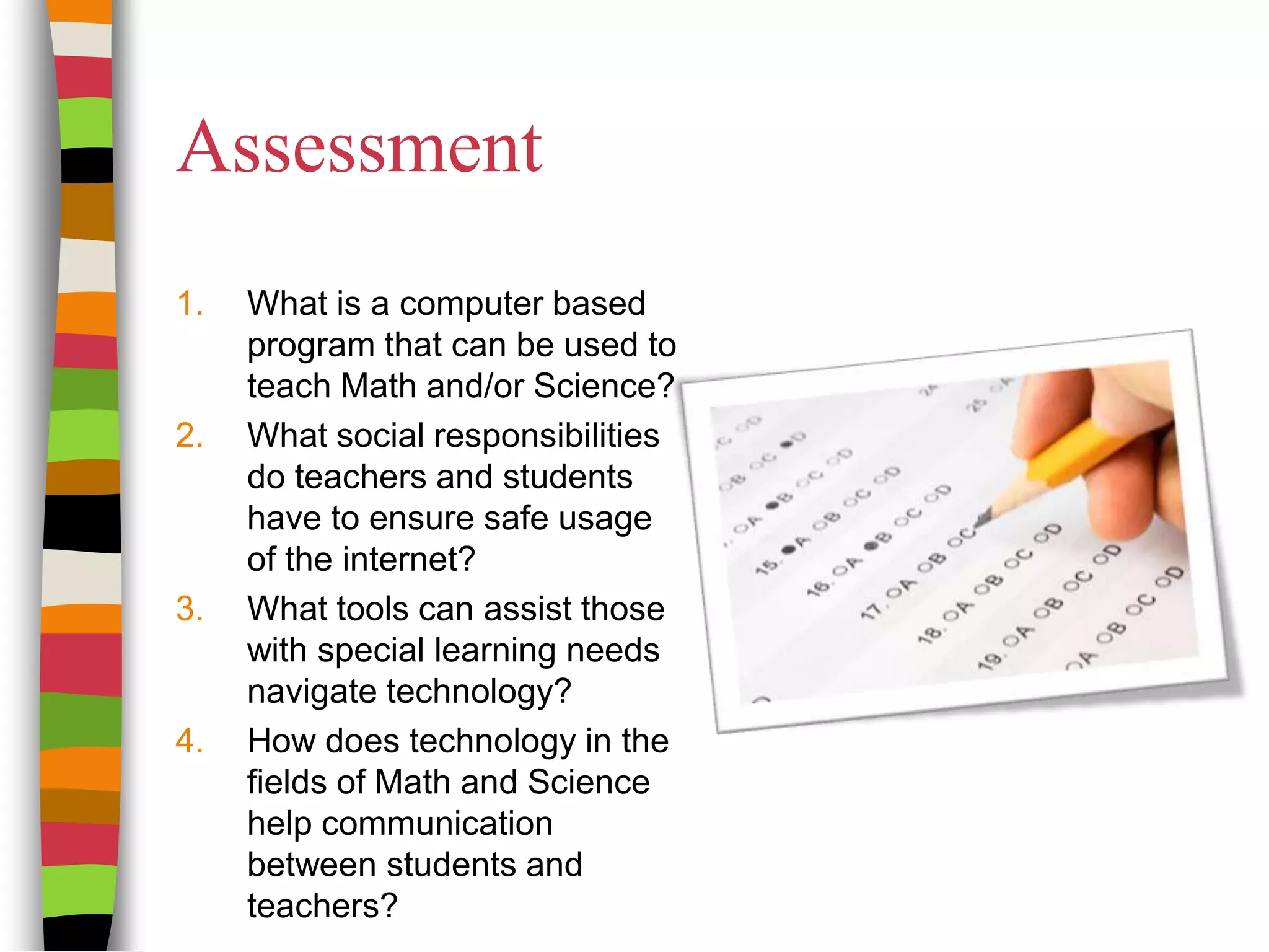 AssessmentWhat is a computer based program that can be used to teach Math and/or Science?What social responsibilities do teachers and students have to ensure safe usage of the internet?What tools can assist those with special learning needs navigate technology?How does technology in the fields of Math and Science help communication between students and teachers?