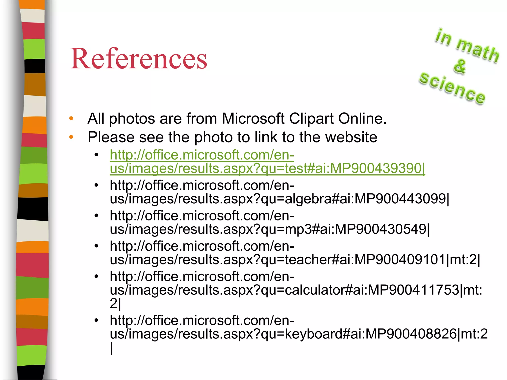 ReferencesAll photos are from Microsoft Clipart Online.Please see the photo to link to the websitehttp://office.microsoft.com/en-us/images/results.aspx?qu=test#ai:MP900439390|http://office.microsoft.com/en-us/images/results.aspx?qu=algebra#ai:MP900443099|http://office.microsoft.com/en-us/images/results.aspx?qu=mp3#ai:MP900430549|http://office.microsoft.com/en-us/images/results.aspx?qu=teacher#ai:MP900409101|mt:2|http://office.microsoft.com/en-us/images/results.aspx?qu=calculator#ai:MP900411753|mt:2|http://office.microsoft.com/en-us/images/results.aspx?qu=keyboard#ai:MP900408826|mt:2|