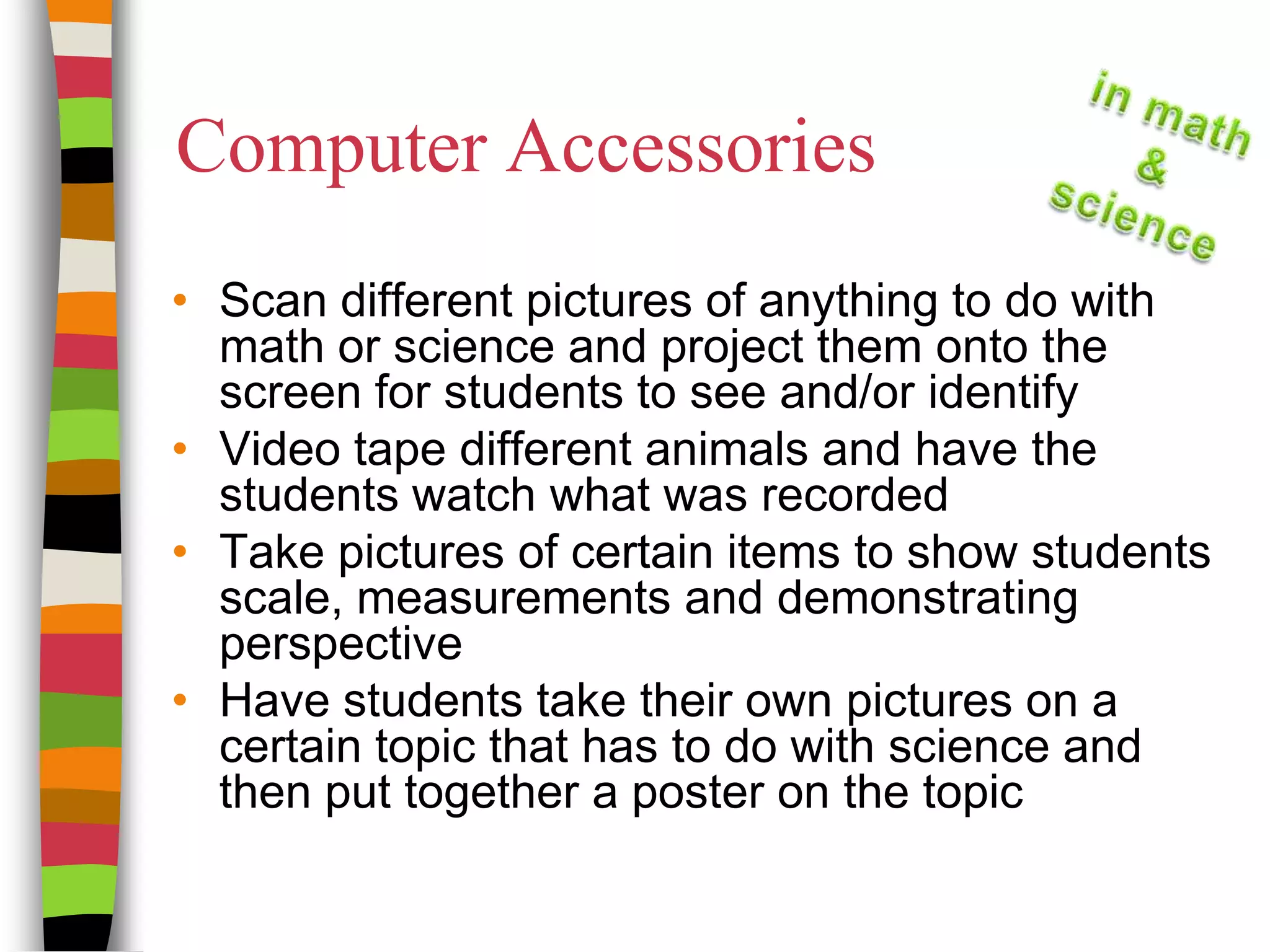 Computer AccessoriesScan different pictures of anything to do with math or science and project them onto the screen for students to see and/or identifyVideo tape different animals and have the students watch what was recordedTake pictures of certain items to show students scale, measurements and demonstrating perspectiveHave students take their own pictures on a certain topic that has to do with science and then put together a poster on the topic