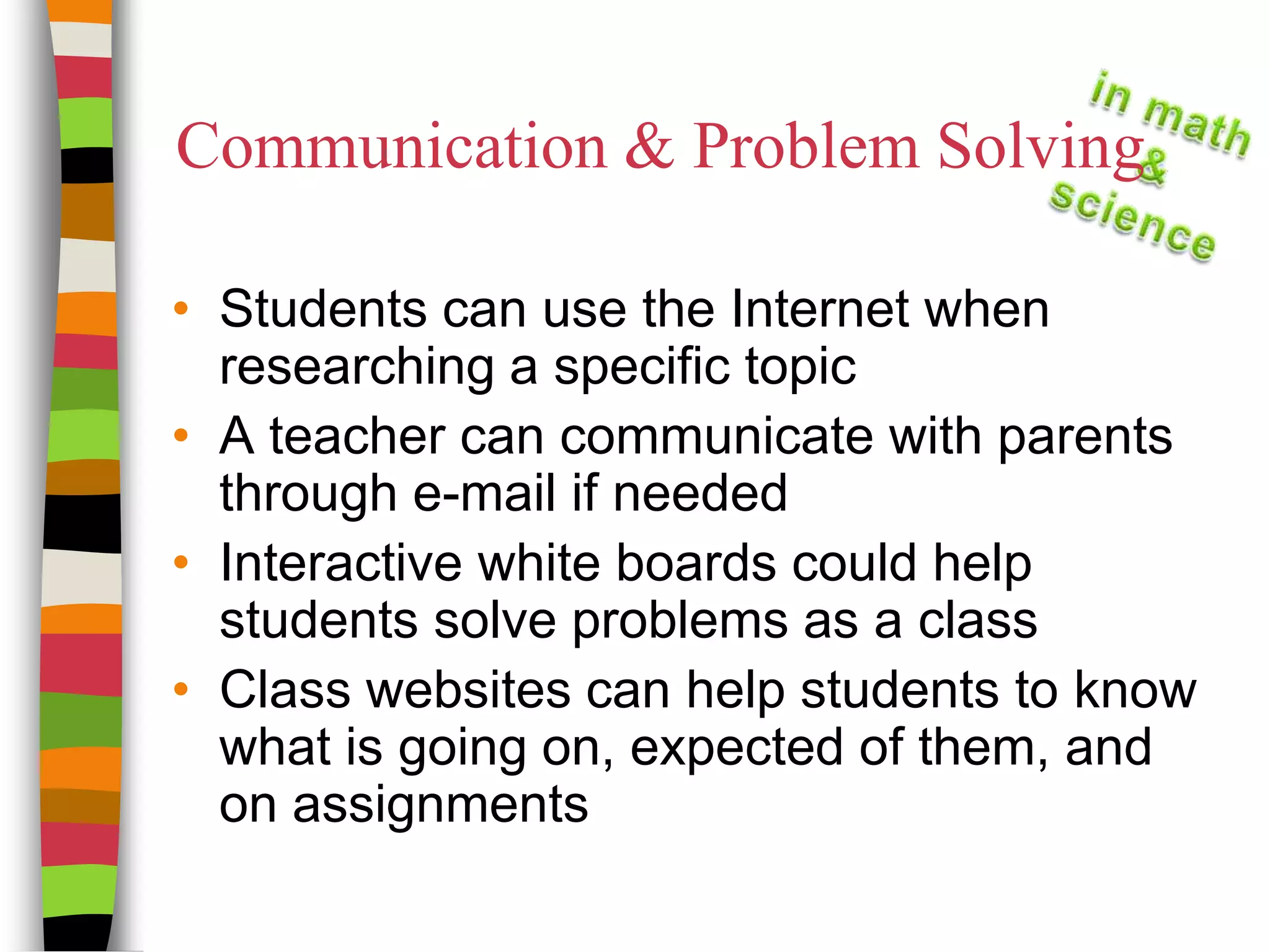 Communication & Problem SolvingStudents can use the Internet when researching a specific topicA teacher can communicate with parents through e-mail if neededInteractive white boards could help students solve problems as a class Class websites can help students to know what is going on, expected of them, and on assignments