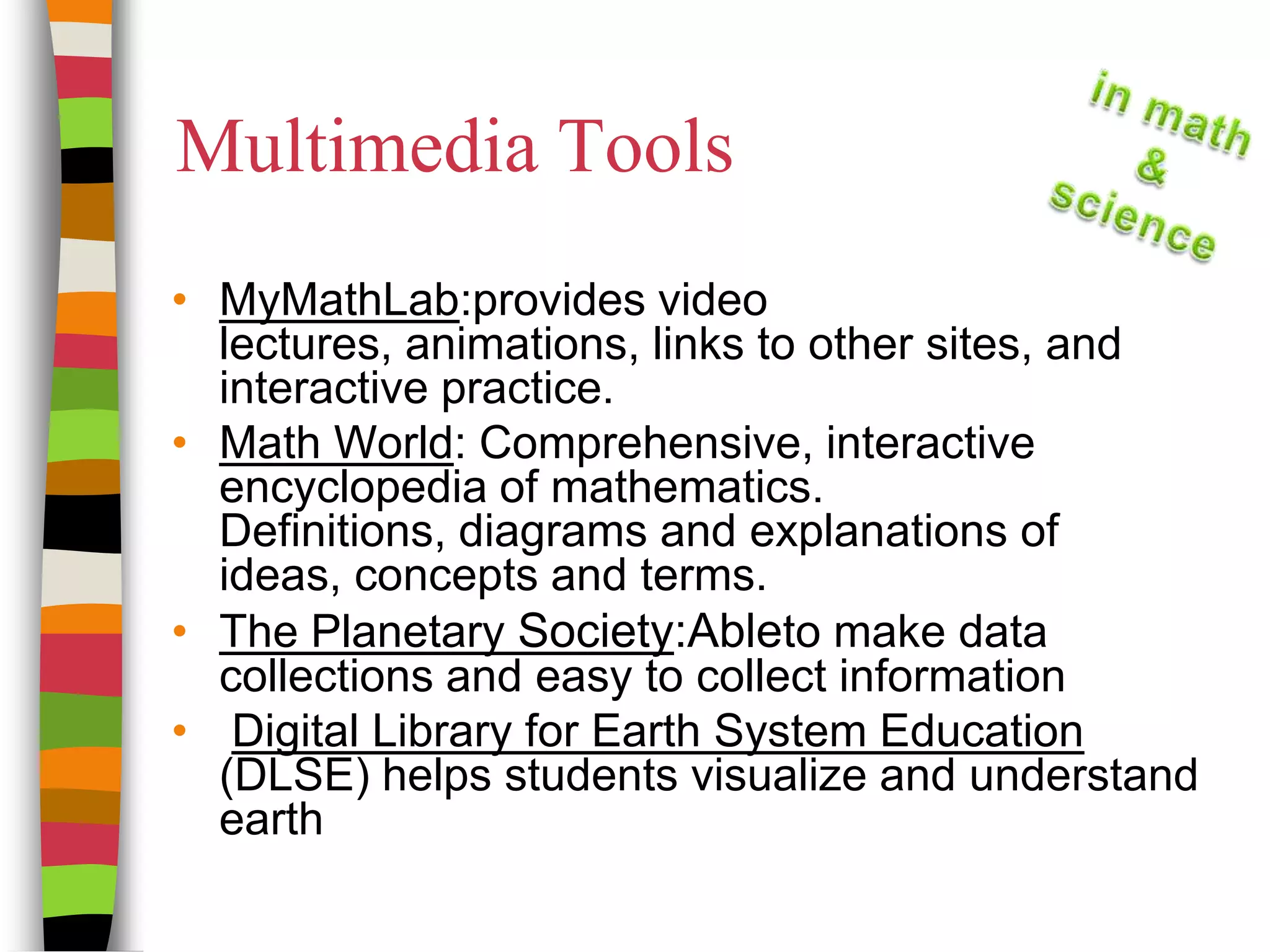Multimedia ToolsMyMathLab:provides video lectures, animations, links to other sites, and interactive practice. Math World: Comprehensive, interactive encyclopedia of mathematics. Definitions, diagrams and explanations of ideas, concepts and terms.The Planetary Society:Ableto make data collections and easy to collect information   Digital Library for Earth System Education (DLSE) helps students visualize and understand earth