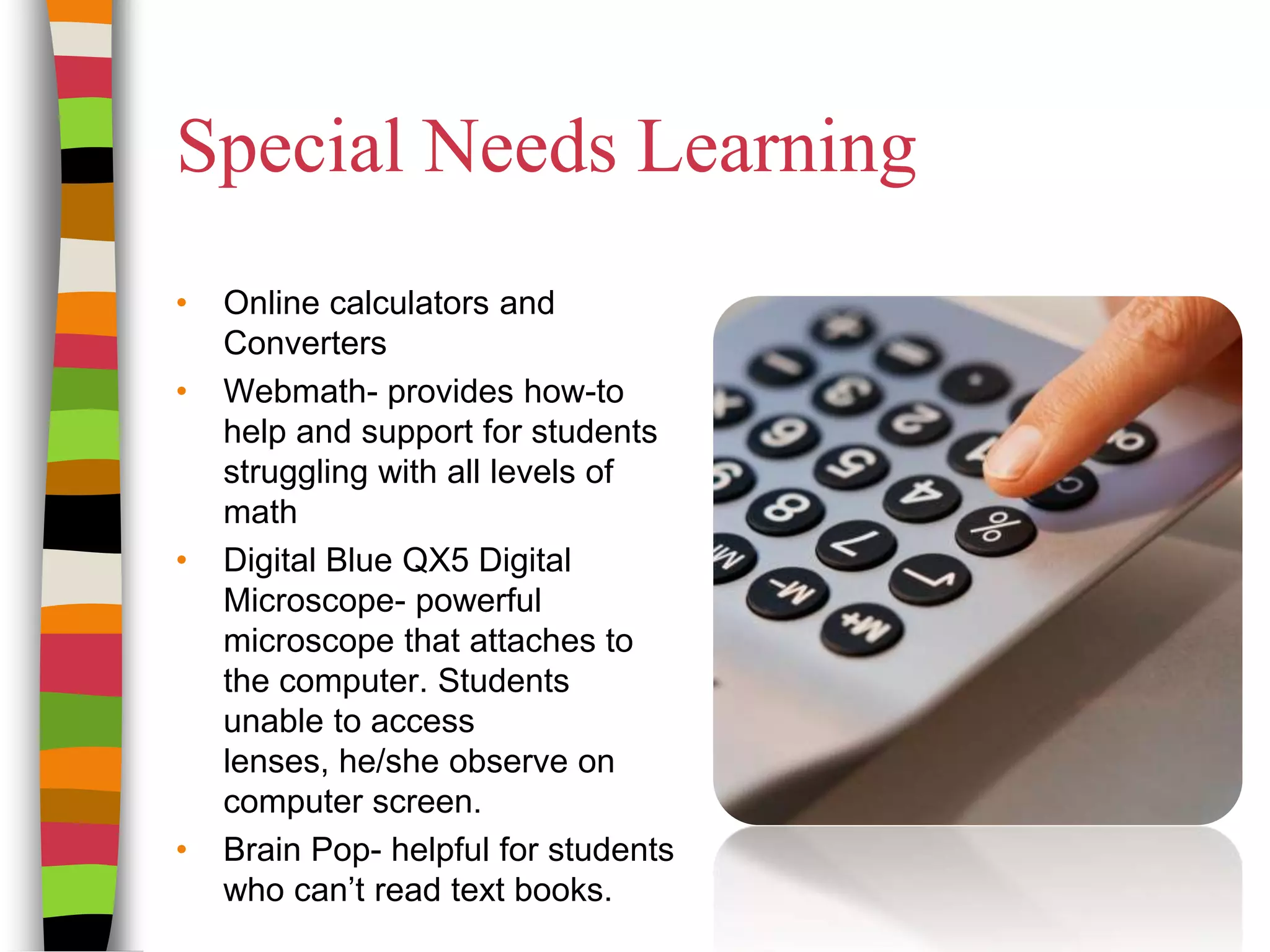 Special Needs LearningOnline calculators and ConvertersWebmath- provides how-to help and support for students struggling with all levels of math Digital Blue QX5 Digital Microscope- powerful microscope that attaches to the computer. Students unable to access lenses, he/she observe on computer screen.Brain Pop- helpful for students who can’t read text books. 