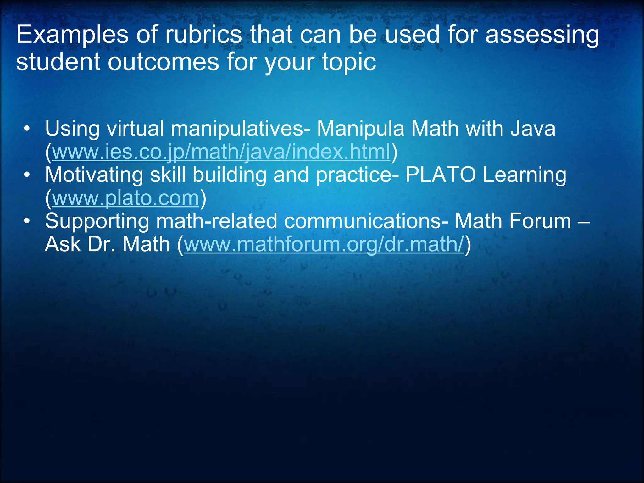 Examples of rubrics that can be used for assessing student outcomes for your topic Using virtual manipulatives- Manipula Math with Java ( www.ies.co.jp/math/java/index.html )  Motivating skill building and practice- PLATO Learning ( www.plato.com )  Supporting math-related communications- Math Forum – Ask Dr. Math ( www.mathforum.org/dr.math/ )    