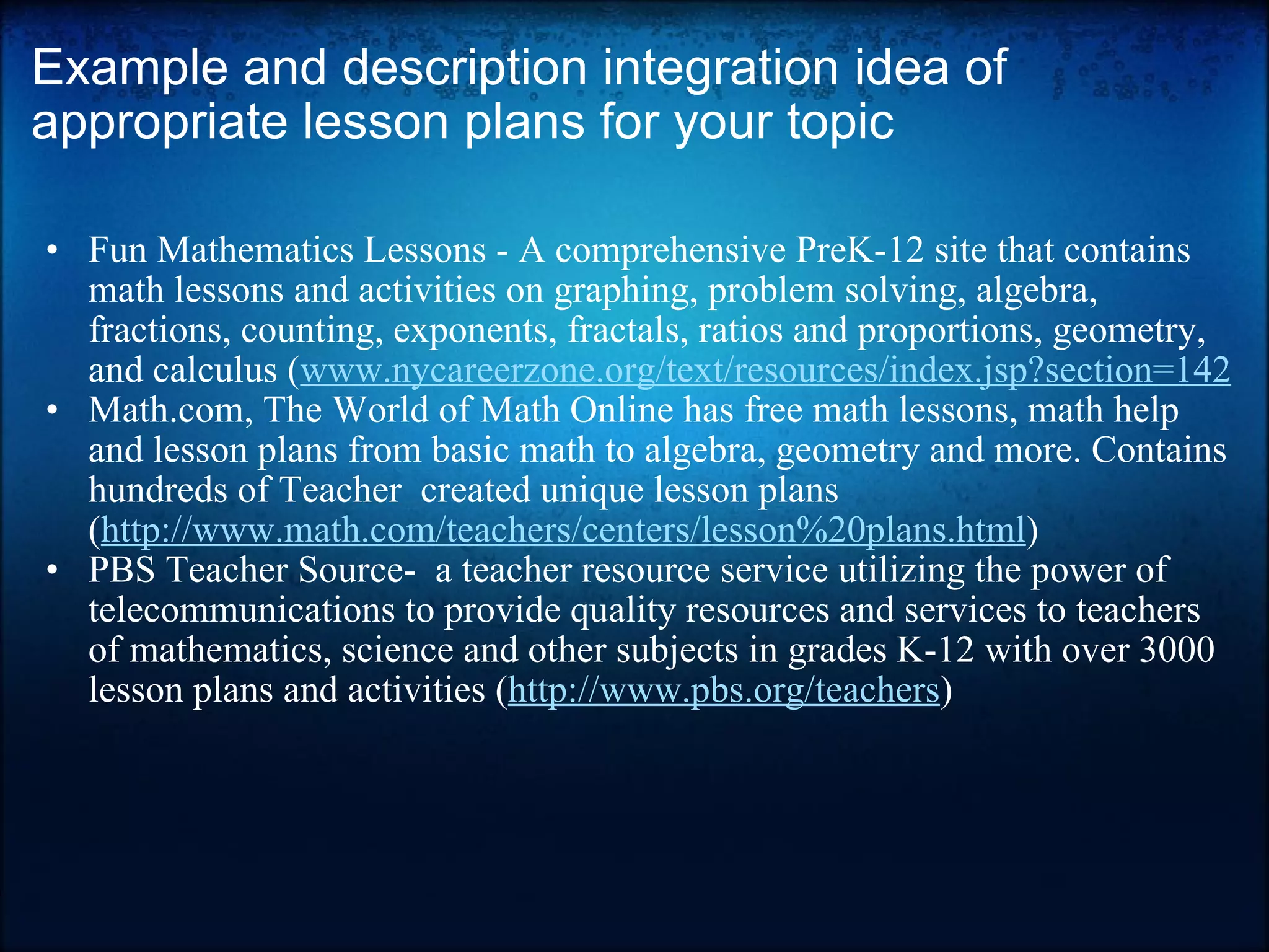 Example and description integration idea of appropriate lesson plans for your topic Fun Mathematics Lessons - A comprehensive PreK-12 site that contains math lessons and activities on graphing, problem solving, algebra, fractions, counting, exponents, fractals, ratios and proportions, geometry, and calculus ( www.nycareerzone.org/text/resources/index.jsp?section=142 Math.com, The World of Math Online has free math lessons, math help and lesson plans from basic math to algebra, geometry and more. Contains hundreds of Teacher  created unique lesson plans ( http://www.math.com/teachers/centers/lesson%20plans.html ) PBS Teacher Source-  a teacher resource service utilizing the power of telecommunications to provide quality resources and services to teachers of mathematics, science and other subjects in grades K-12 with over 3000 lesson plans and activities ( http://www.pbs.org/teachers ) 