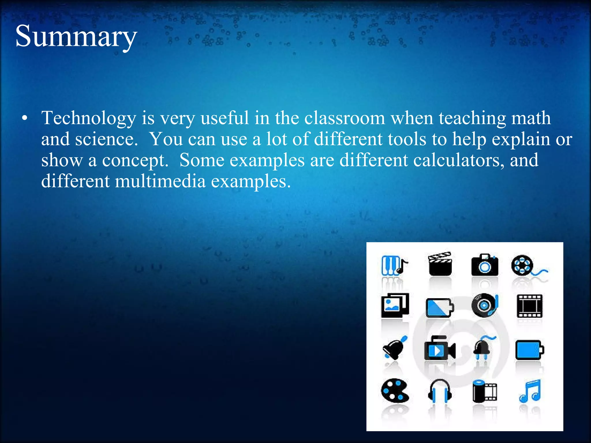 Summary Technology is very useful in the classroom when teaching math and science.  You can use a lot of different tools to help explain or show a concept.  Some examples are different calculators, and different multimedia examples.  