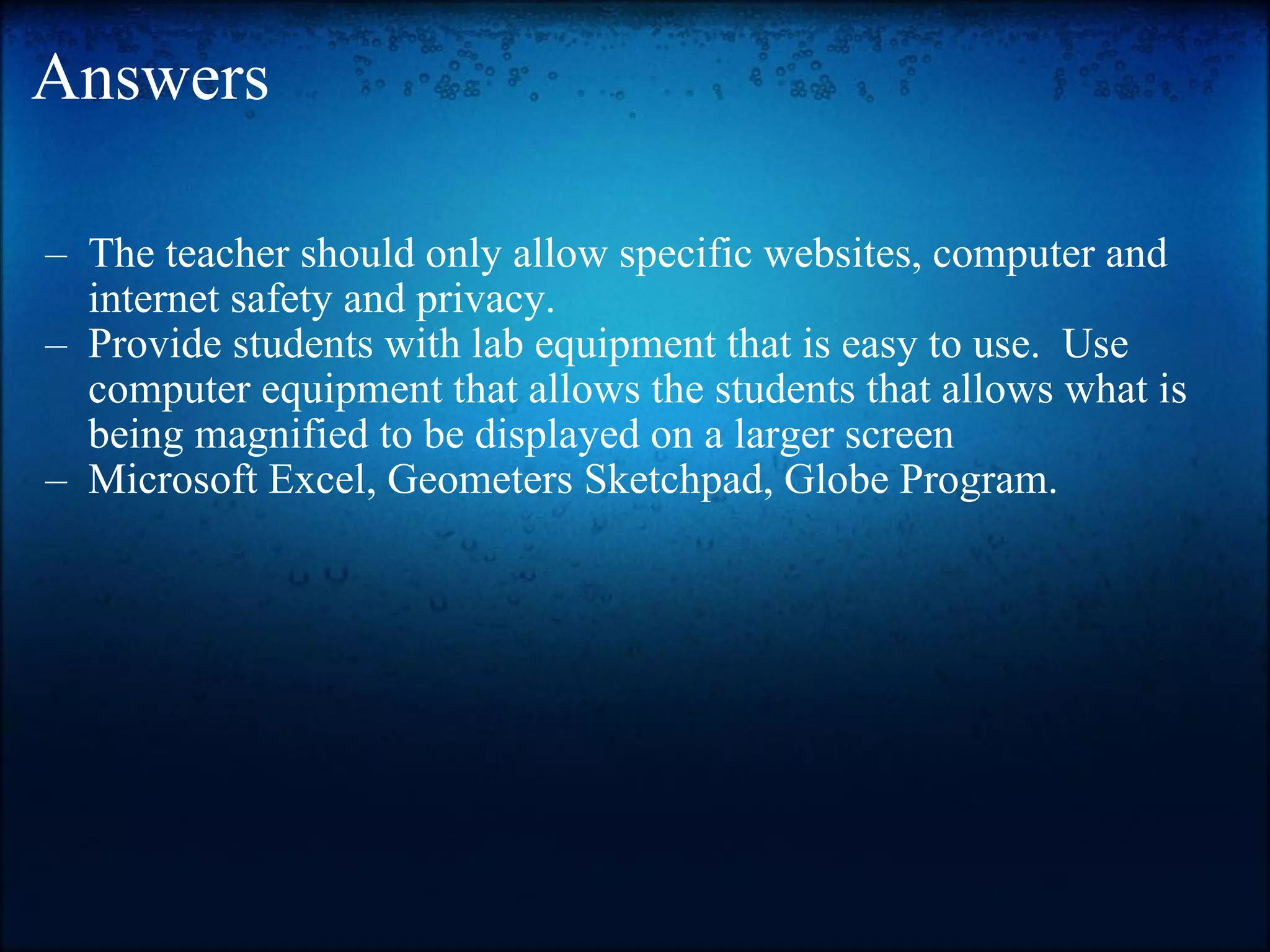 Answers The teacher should only allow specific websites, computer and internet safety and privacy. Provide students with lab equipment that is easy to use.  Use computer equipment that allows the students that allows what is being magnified to be displayed on a larger screen Microsoft Excel, Geometers Sketchpad, Globe Program. 
