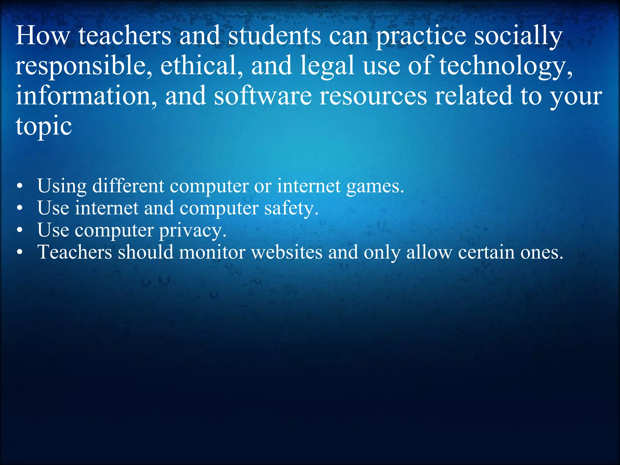 How teachers and students can practice socially responsible, ethical, and legal use of technology, information, and software resources related to your topic Using different computer or internet games. Use internet and computer safety. Use computer privacy.  Teachers should monitor websites and only allow certain ones.  