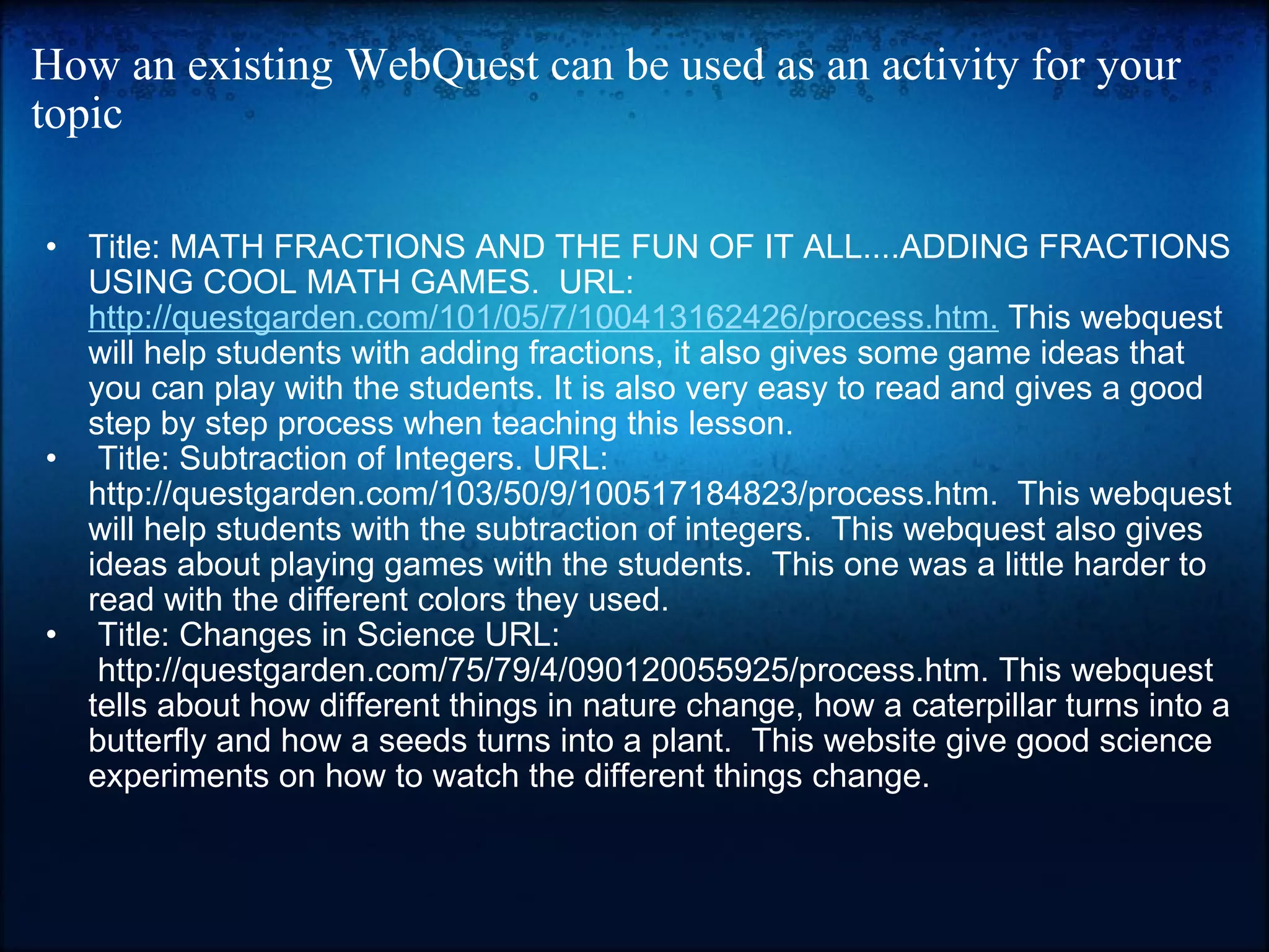 How an existing WebQuest can be used as an activity for your topic Title: MATH FRACTIONS AND THE FUN OF IT ALL....ADDING FRACTIONS USING COOL MATH GAMES.  URL:  http://questgarden.com/101/05/7/100413162426/process.htm.  This webquest will help students with adding fractions, it also gives some game ideas that you can play with the students. It is also very easy to read and gives a good step by step process when teaching this lesson.     Title: Subtraction of Integers. URL: http://questgarden.com/103/50/9/100517184823/process.htm.  This webquest will help students with the subtraction of integers.  This webquest also gives ideas about playing games with the students.  This one was a little harder to read with the different colors they used.    Title: Changes in Science URL:  http://questgarden.com/75/79/4/090120055925/process.htm. This webquest tells about how different things in nature change, how a caterpillar turns into a butterfly and how a seeds turns into a plant.  This website give good science experiments on how to watch the different things change.     